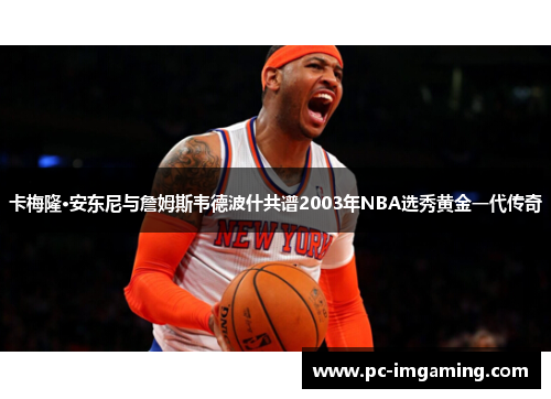 卡梅隆·安东尼与詹姆斯韦德波什共谱2003年NBA选秀黄金一代传奇