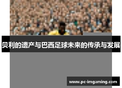 贝利的遗产与巴西足球未来的传承与发展