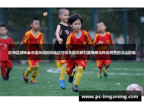 欧洲足球转会市场关闭时间临近对各大俱乐部引援策略与阵容调整的深远影响