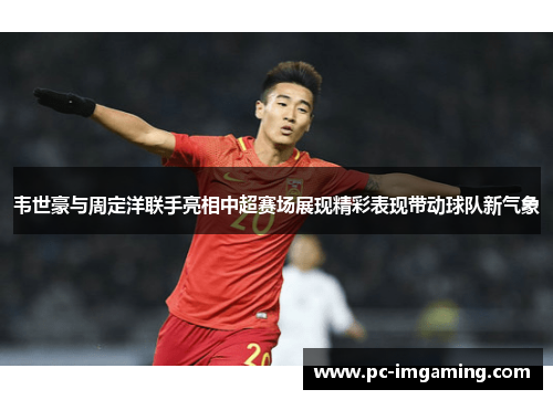 韦世豪与周定洋联手亮相中超赛场展现精彩表现带动球队新气象